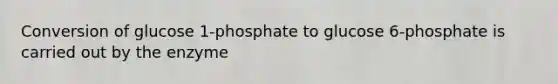 Conversion of glucose 1-phosphate to glucose 6-phosphate is carried out by the enzyme