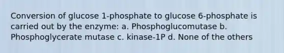 Conversion of glucose 1-phosphate to glucose 6-phosphate is carried out by the enzyme: a. Phosphoglucomutase b. Phosphoglycerate mutase c. kinase-1P d. None of the others