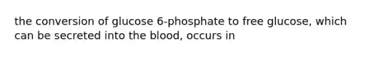 the conversion of glucose 6-phosphate to free glucose, which can be secreted into the blood, occurs in