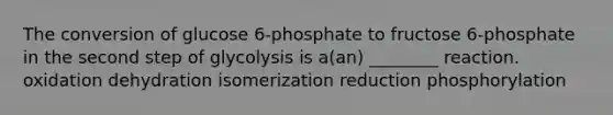 The conversion of glucose 6-phosphate to fructose 6-phosphate in the second step of glycolysis is a(an) ________ reaction. oxidation dehydration isomerization reduction phosphorylation