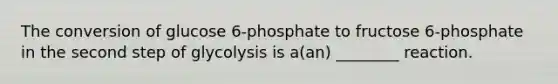 The conversion of glucose 6-phosphate to fructose 6-phosphate in the second step of glycolysis is a(an) ________ reaction.