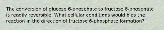 The conversion of glucose 6-phosphate to fructose 6-phosphate is readily reversible. What cellular conditions would bias the reaction in the direction of fructose 6-phosphate formation?