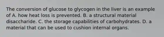 The conversion of glucose to glycogen in the liver is an example of A. how heat loss is prevented. B. a structural material disaccharide. C. the storage capabilities of carbohydrates. D. a material that can be used to cushion internal organs.