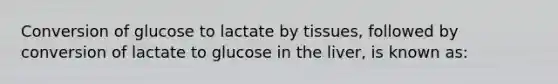 Conversion of glucose to lactate by tissues, followed by conversion of lactate to glucose in the liver, is known as: