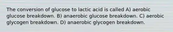 The conversion of glucose to lactic acid is called A) aerobic glucose breakdown. B) anaerobic glucose breakdown. C) aerobic glycogen breakdown. D) anaerobic glycogen breakdown.