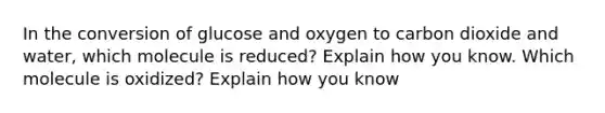 In the conversion of glucose and oxygen to carbon dioxide and water, which molecule is reduced? Explain how you know. Which molecule is oxidized? Explain how you know