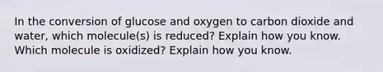 In the conversion of glucose and oxygen to carbon dioxide and water, which molecule(s) is reduced? Explain how you know. Which molecule is oxidized? Explain how you know.