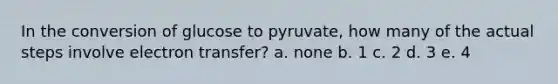 In the conversion of glucose to pyruvate, how many of the actual steps involve electron transfer? a. none b. 1 c. 2 d. 3 e. 4