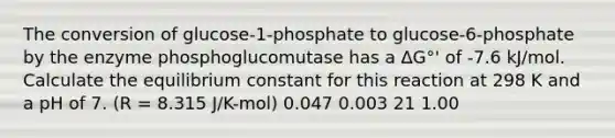 The conversion of glucose-1-phosphate to glucose-6-phosphate by the enzyme phosphoglucomutase has a ΔG°' of -7.6 kJ/mol. Calculate the equilibrium constant for this reaction at 298 K and a pH of 7. (R = 8.315 J/K-mol) 0.047 0.003 21 1.00