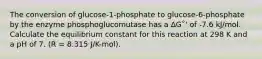 The conversion of glucose-1-phosphate to glucose-6-phosphate by the enzyme phosphoglucomutase has a ΔG˚' of -7.6 kJ/mol. Calculate the equilibrium constant for this reaction at 298 K and a pH of 7. (R = 8.315 J/K-mol).