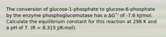 The conversion of glucose-1-phosphate to glucose-6-phosphate by the enzyme phosphoglucomutase has a ΔG˚' of -7.6 kJ/mol. Calculate the equilibrium constant for this reaction at 298 K and a pH of 7. (R = 8.315 J/K-mol).