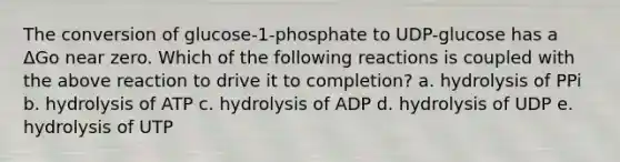 The conversion of glucose-1-phosphate to UDP-glucose has a ΔGo near zero. Which of the following reactions is coupled with the above reaction to drive it to completion? a. hydrolysis of PPi b. hydrolysis of ATP c. hydrolysis of ADP d. hydrolysis of UDP e. hydrolysis of UTP