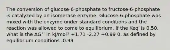 The conversion of glucose-6-phosphate to fructose-6-phosphate is catalyzed by an isomerase enzyme. Glucose-6-phosphate was mixed with the enzyme under standard conditions and the reaction was allowed to come to equilibrium. If the Keq′ is 0.50, what is the ΔG°′ in kJ/mol? +1.71 -2.27 +0.99 0, as defined by equilibrium conditions -0.99