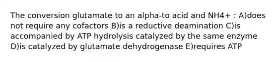 The conversion glutamate to an alpha-to acid and NH4+ : A)does not require any cofactors B)is a reductive deamination C)is accompanied by ATP hydrolysis catalyzed by the same enzyme D)is catalyzed by glutamate dehydrogenase E)requires ATP