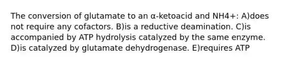 The conversion of glutamate to an α-ketoacid and NH4+: A)does not require any cofactors. B)is a reductive deamination. C)is accompanied by ATP hydrolysis catalyzed by the same enzyme. D)is catalyzed by glutamate dehydrogenase. E)requires ATP