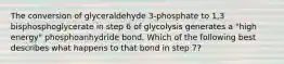 The conversion of glyceraldehyde 3-phosphate to 1,3 bisphosphoglycerate in step 6 of glycolysis generates a "high energy" phosphoanhydride bond. Which of the following best describes what happens to that bond in step 7?