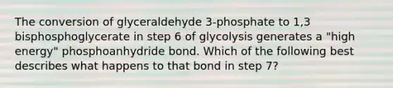 The conversion of glyceraldehyde 3-phosphate to 1,3 bisphosphoglycerate in step 6 of glycolysis generates a "high energy" phosphoanhydride bond. Which of the following best describes what happens to that bond in step 7?