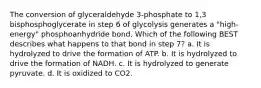 The conversion of glyceraldehyde 3-phosphate to 1,3 bisphosphoglycerate in step 6 of glycolysis generates a "high-energy" phosphoanhydride bond. Which of the following BEST describes what happens to that bond in step 7? a. It is hydrolyzed to drive the formation of ATP. b. It is hydrolyzed to drive the formation of NADH. c. It is hydrolyzed to generate pyruvate. d. It is oxidized to CO2.