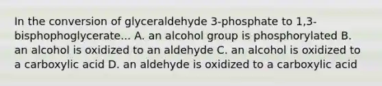 In the conversion of glyceraldehyde 3-phosphate to 1,3-bisphophoglycerate... A. an alcohol group is phosphorylated B. an alcohol is oxidized to an aldehyde C. an alcohol is oxidized to a carboxylic acid D. an aldehyde is oxidized to a carboxylic acid