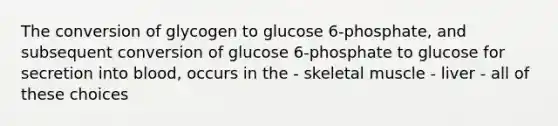 The conversion of glycogen to glucose 6-phosphate, and subsequent conversion of glucose 6-phosphate to glucose for secretion into blood, occurs in the - skeletal muscle - liver - all of these choices