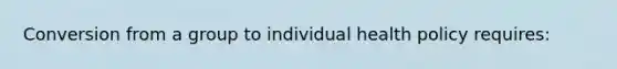 Conversion from a group to individual health policy requires: