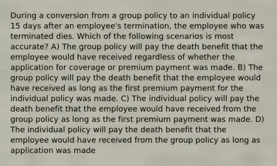 During a conversion from a group policy to an individual policy 15 days after an employee's termination, the employee who was terminated dies. Which of the following scenarios is most accurate? A) The group policy will pay the death benefit that the employee would have received regardless of whether the application for coverage or premium payment was made. B) The group policy will pay the death benefit that the employee would have received as long as the first premium payment for the individual policy was made. C) The individual policy will pay the death benefit that the employee would have received from the group policy as long as the first premium payment was made. D) The individual policy will pay the death benefit that the employee would have received from the group policy as long as application was made