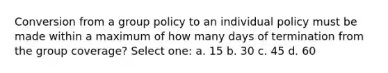 Conversion from a group policy to an individual policy must be made within a maximum of how many days of termination from the group coverage? Select one: a. 15 b. 30 c. 45 d. 60