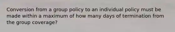 Conversion from a group policy to an individual policy must be made within a maximum of how many days of termination from the group coverage?