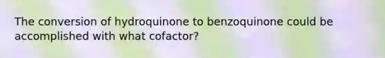 The conversion of hydroquinone to benzoquinone could be accomplished with what cofactor?