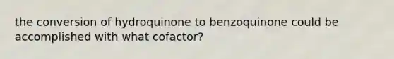 the conversion of hydroquinone to benzoquinone could be accomplished with what cofactor?