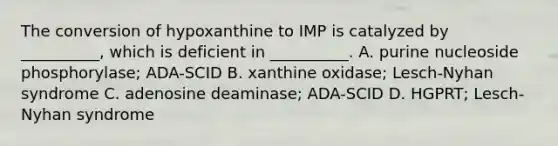 The conversion of hypoxanthine to IMP is catalyzed by __________, which is deficient in __________. A. purine nucleoside phosphorylase; ADA-SCID B. xanthine oxidase; Lesch-Nyhan syndrome C. adenosine deaminase; ADA-SCID D. HGPRT; Lesch-Nyhan syndrome