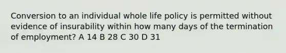 Conversion to an individual whole life policy is permitted without evidence of insurability within how many days of the termination of employment? A 14 B 28 C 30 D 31