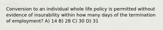 Conversion to an individual whole life policy is permitted without evidence of insurability within how many days of the termination of employment? A) 14 B) 28 C) 30 D) 31