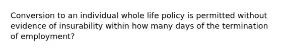 Conversion to an individual whole life policy is permitted without evidence of insurability within how many days of the termination of employment?