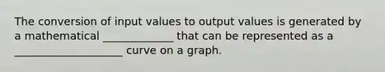 The conversion of input values to output values is generated by a mathematical _____________ that can be represented as a ____________________ curve on a graph.