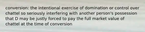 conversion: the intentional exercise of domination or control over chattel so seriously interfering with another person's possession that D may be justly forced to pay the full market value of chattel at the time of conversion