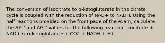 The conversion of isocitrate to α-ketoglutarate in the citrate cycle is coupled with the reduction of NAD+ to NADH. Using the half reactions provided on the front page of the exam, calculate the ΔE°' and ΔG°' values for the following reaction: Isocitrate + NAD+ ↔ α-ketoglutarate + CO2 + NADH + H+