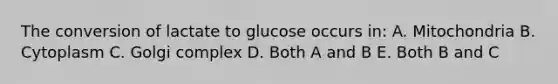 The conversion of lactate to glucose occurs in: A. Mitochondria B. Cytoplasm C. Golgi complex D. Both A and B E. Both B and C