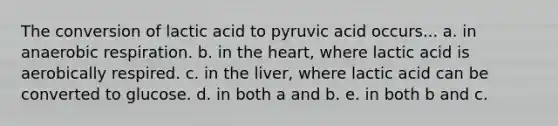 The conversion of lactic acid to pyruvic acid occurs... a. in anaerobic respiration. b. in the heart, where lactic acid is aerobically respired. c. in the liver, where lactic acid can be converted to glucose. d. in both a and b. e. in both b and c.