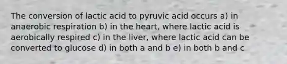 The conversion of lactic acid to pyruvic acid occurs a) in anaerobic respiration b) in the heart, where lactic acid is aerobically respired c) in the liver, where lactic acid can be converted to glucose d) in both a and b e) in both b and c