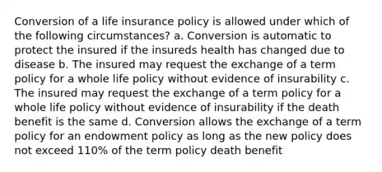 Conversion of a life insurance policy is allowed under which of the following circumstances? a. Conversion is automatic to protect the insured if the insureds health has changed due to disease b. The insured may request the exchange of a term policy for a whole life policy without evidence of insurability c. The insured may request the exchange of a term policy for a whole life policy without evidence of insurability if the death benefit is the same d. Conversion allows the exchange of a term policy for an endowment policy as long as the new policy does not exceed 110% of the term policy death benefit