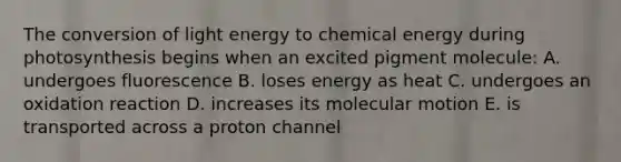 The conversion of light energy to chemical energy during photosynthesis begins when an excited pigment molecule: A. undergoes fluorescence B. loses energy as heat C. undergoes an oxidation reaction D. increases its molecular motion E. is transported across a proton channel