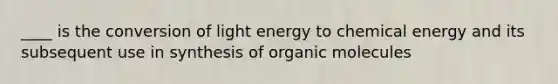 ____ is the conversion of light energy to chemical energy and its subsequent use in synthesis of organic molecules