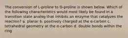 The conversion of L-proline to D-proline is shown below. Which of the following characteristics would most likely be found in a transition state analog that inhibits an enzyme that catalyzes the reaction? a. planar b. positively charged at the α-carbon c. tetrahedral geometry at the α-carbon d. double bonds within the ring