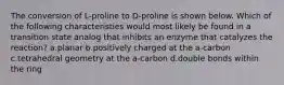 The conversion of L-proline to D-proline is shown below. Which of the following characteristies would most likely be found in a transition state analog that inhibits an enzyme that catalyzes the reaction? a.planar b.positively charged at the a-carbon c.tetrahedral geometry at the a-carbon d.double bonds within the ring