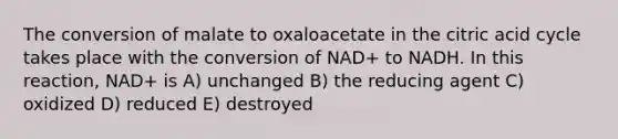 The conversion of malate to oxaloacetate in the citric acid cycle takes place with the conversion of NAD+ to NADH. In this reaction, NAD+ is A) unchanged B) the reducing agent C) oxidized D) reduced E) destroyed