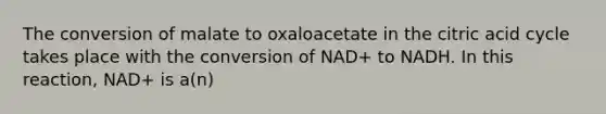 The conversion of malate to oxaloacetate in the citric acid cycle takes place with the conversion of NAD+ to NADH. In this reaction, NAD+ is a(n)