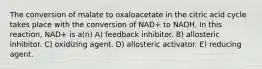 The conversion of malate to oxaloacetate in the citric acid cycle takes place with the conversion of NAD+ to NADH. In this reaction, NAD+ is a(n) A) feedback inhibitor. B) allosteric inhibitor. C) oxidizing agent. D) allosteric activator. E) reducing agent.