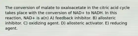 The conversion of malate to oxaloacetate in the citric acid cycle takes place with the conversion of NAD+ to NADH. In this reaction, NAD+ is a(n) A) feedback inhibitor. B) allosteric inhibitor. C) oxidizing agent. D) allosteric activator. E) reducing agent.