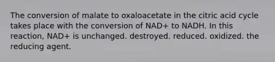 The conversion of malate to oxaloacetate in the citric acid cycle takes place with the conversion of NAD+ to NADH. In this reaction, NAD+ is unchanged. destroyed. reduced. oxidized. the reducing agent.